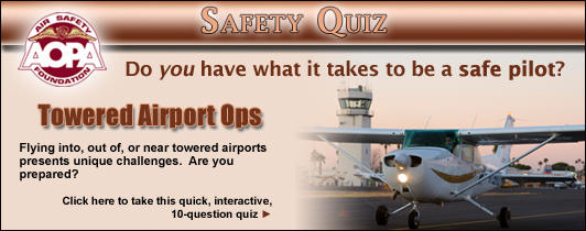 Do you have what it takes to be a safe pilot?  Challenge yourself with the AOPA Air Safety Foundation’s Safety Quiz, Towered Airport Ops.  Flying into, out of, or near towered airports presents unique challenges.  Are you prepared?  Click here to take this quick, interactive, 10-question quiz.