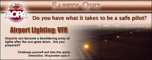 Do you have what it takes to be a safe pilot? Challenge yourself with the AOPA Air Safety Foundation’s Safety Quiz, Airport Lighting: VFR. Airports can become a bewildering array of lights after the sun goes down. Are you prepared? Click here to take this quick, interactive, 10-question quiz.