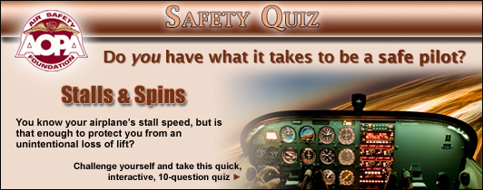 Do you have what it takes to be a safe pilot?  Challenge yourself with the AOPA Air Safety Foundation's Safety Quiz, Stalls & Spins.  
You know your airplane's stall speed, but is that enough to protect you from an unintentional loss of lift?  Click here to take this quick, interactive, 10-question quiz.