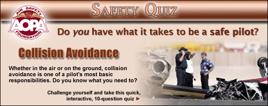 Do you have what it takes to be a safe pilot?  Challenge yourself with the AOPA Air Safety Foundation's Safety Quiz, Collision Avoidance.  
Whether in the air or on the ground, collision avoidance is one of a pilot's most basic responsibilities.  Do you know what you need to? Click here to take this quick, interactive, 10-question quiz. 
