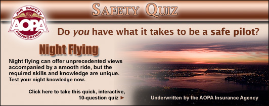 Do you have what it takes to be a safe pilot?  Challenge yourself with the AOPA Air Safety Foundations Safety Quiz. Night Flying can offer unprecedented views accompanied by a smooth ride, but the required skills and knowledge are unique. Test your night knowledge now.  Click here to take this quick, interactive, 10-question quiz.