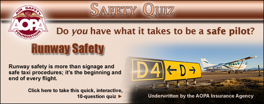 Do you have what it takes to be a safe pilot?  Challenge yourself with the AOPA Air Safety Foundations Safety Quiz. Runway Safety is more than signage and safe taxi procedures; its the beginning and end of every flight.   Click here to take this quick, interactive, 10-question quiz.